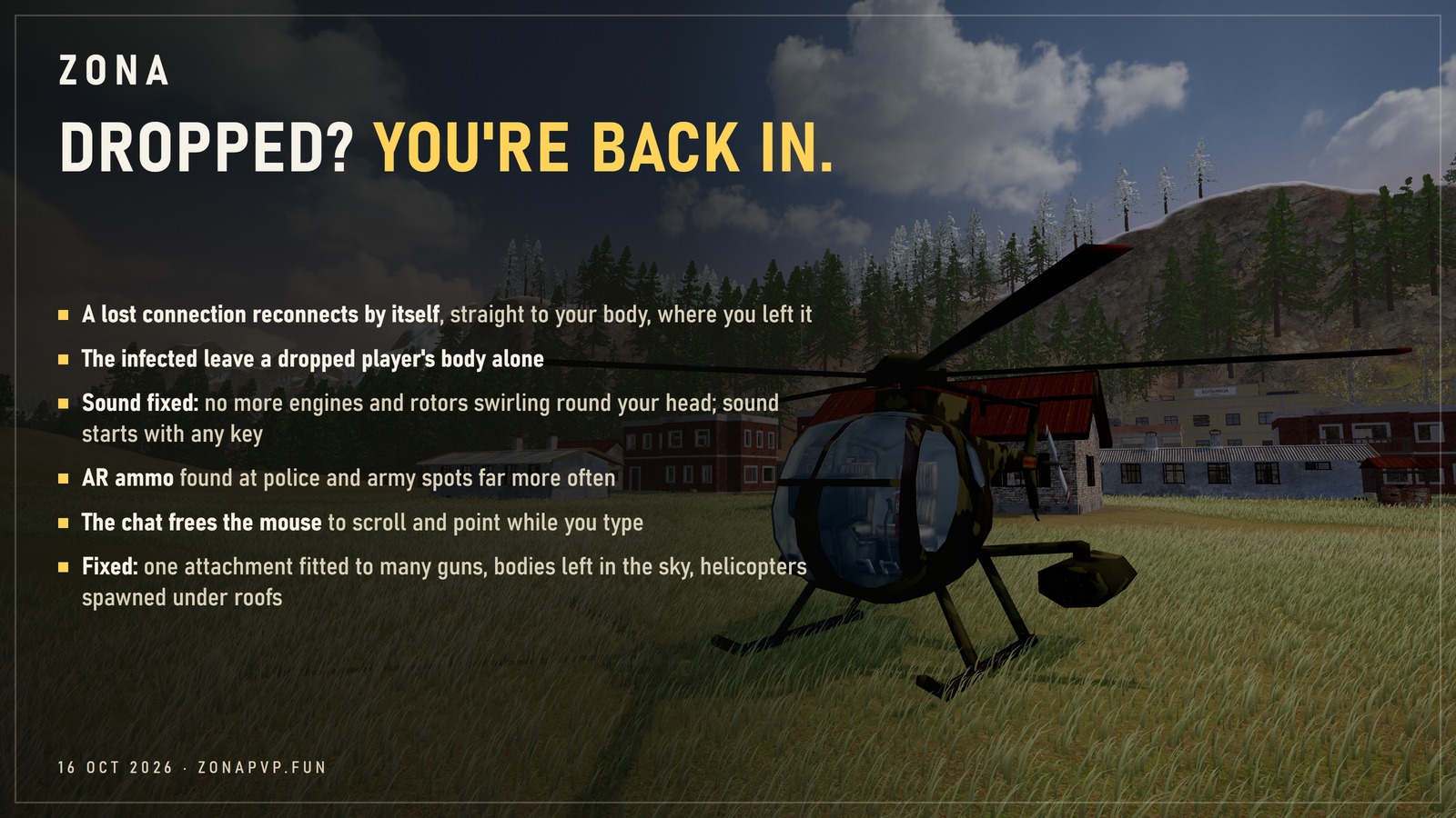 Dropped? You're back in. A lost connection reconnects by itself, straight to your body; the infected leave a dropped player's body alone; sound fixed: no more engines and rotors swirling round your head, sound starts with any key; AR ammo found at police and army spots far more often; the chat frees the mouse to scroll and point while you type; fixed: one attachment fitted to many guns, bodies left in the sky, helicopters spawned under roofs